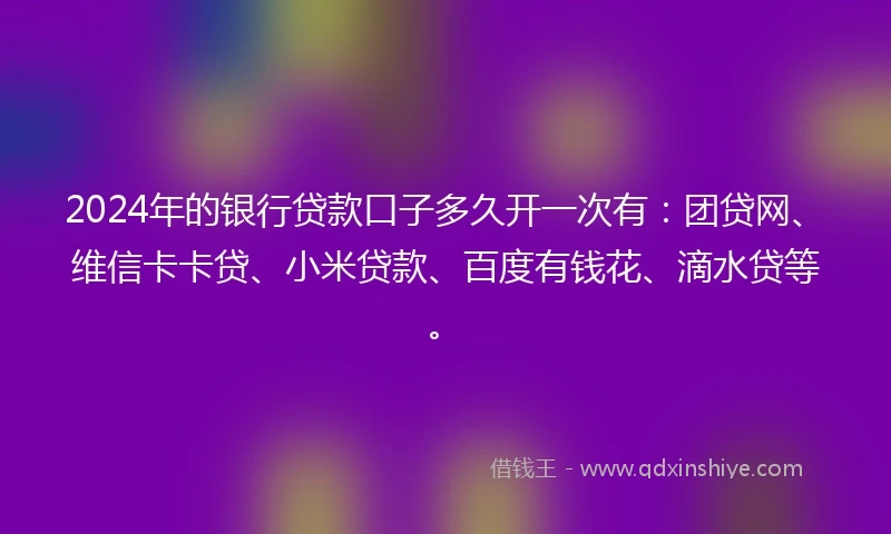 2024年的银行贷款口子多久开一次有：团贷网、维信卡卡贷、小米贷款、百度有钱花、滴水贷等。
