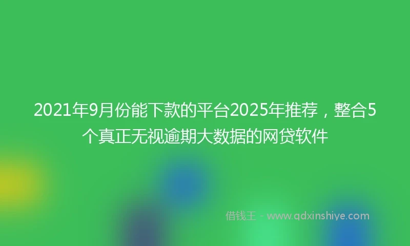 2021年9月份能下款的平台2025年推荐，整合5个真正无视逾期大数据的网贷软件
