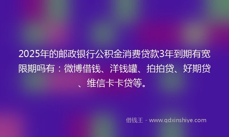 2025年的邮政银行公积金消费贷款3年到期有宽限期吗有：微博借钱、洋钱罐、拍拍贷、好期贷、维信卡卡贷等。