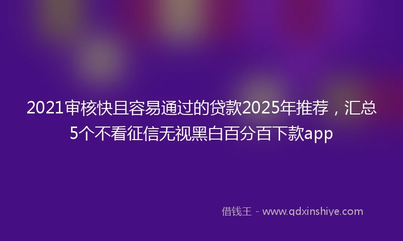 2021审核快且容易通过的贷款2025年推荐，汇总5个不看征信无视黑白百分百下款app