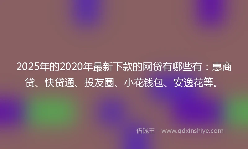 2025年的2020年最新下款的网贷有哪些有：惠商贷、快贷通、投友圈、小花钱包、安逸花等。