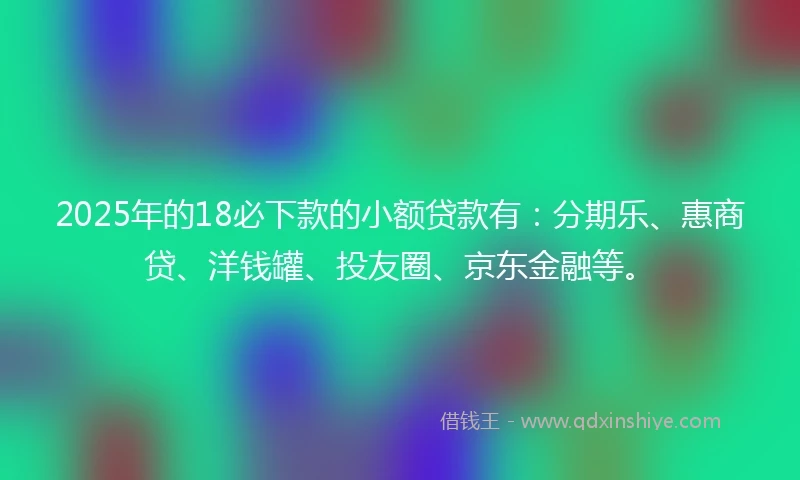 2025年的18必下款的小额贷款有：分期乐、惠商贷、洋钱罐、投友圈、京东金融等。