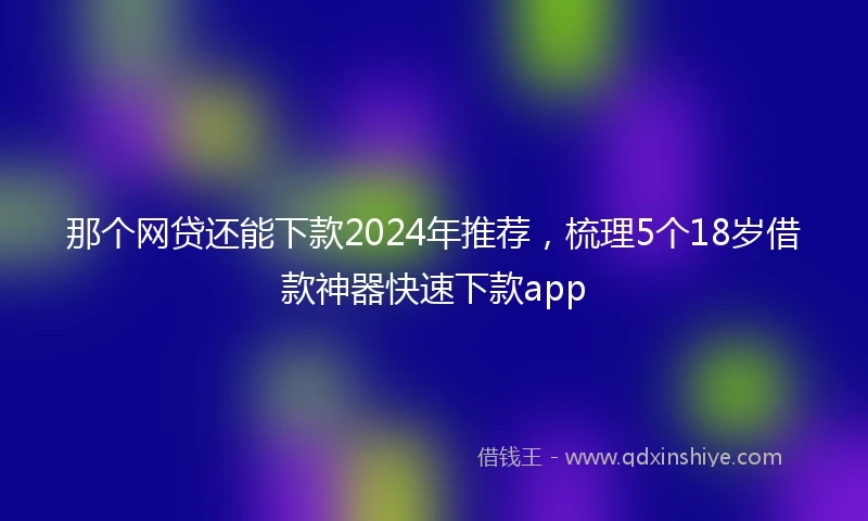 那个网贷还能下款2024年推荐，梳理5个18岁借款神器快速下款app