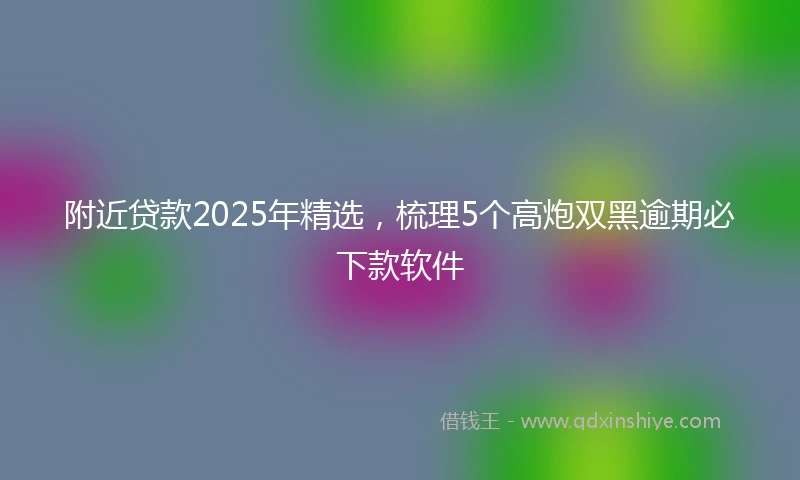 附近贷款2025年精选，梳理5个高炮双黑逾期必下款软件