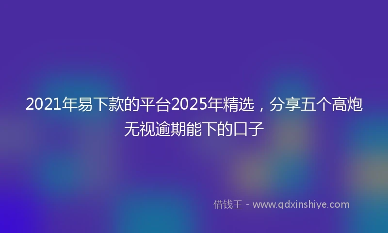 2021年易下款的平台2025年精选，分享五个高炮无视逾期能下的口子
