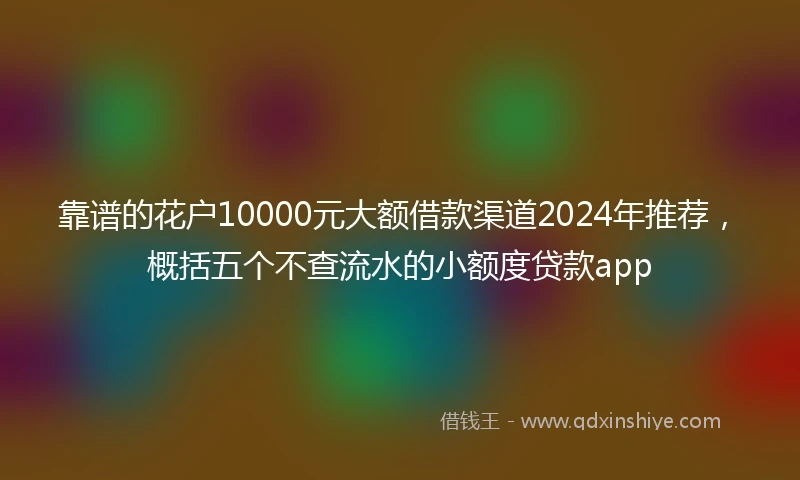 靠谱的花户10000元大额借款渠道2024年推荐，概括五个不查流水的小额度贷款app