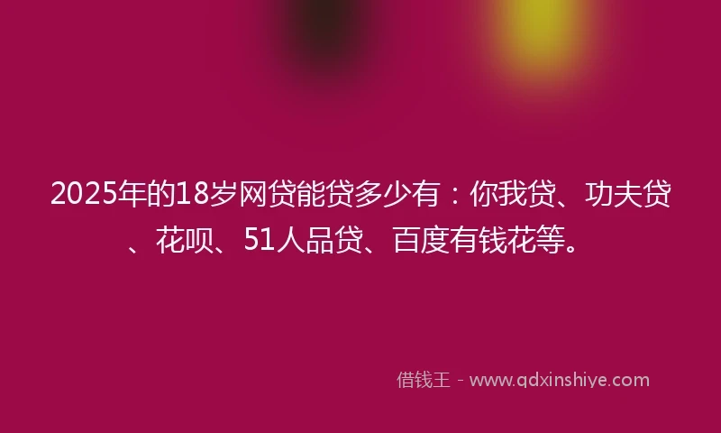 2025年的18岁网贷能贷多少有：你我贷、功夫贷、花呗、51人品贷、百度有钱花等。