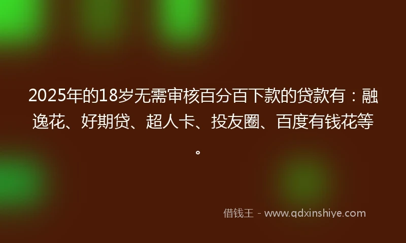 2025年的18岁无需审核百分百下款的贷款有：融逸花、好期贷、超人卡、投友圈、百度有钱花等。