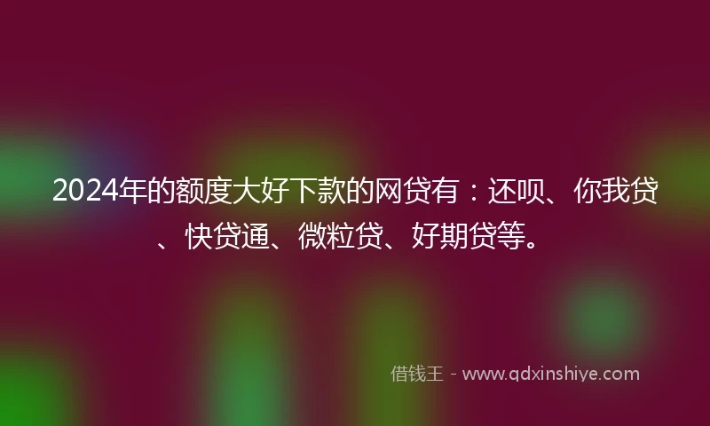 2024年的额度大好下款的网贷有：还呗、你我贷、快贷通、微粒贷、好期贷等。
