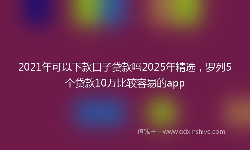 2021年可以下款口子贷款吗2025年精选，罗列5个贷款10万比较容易的app