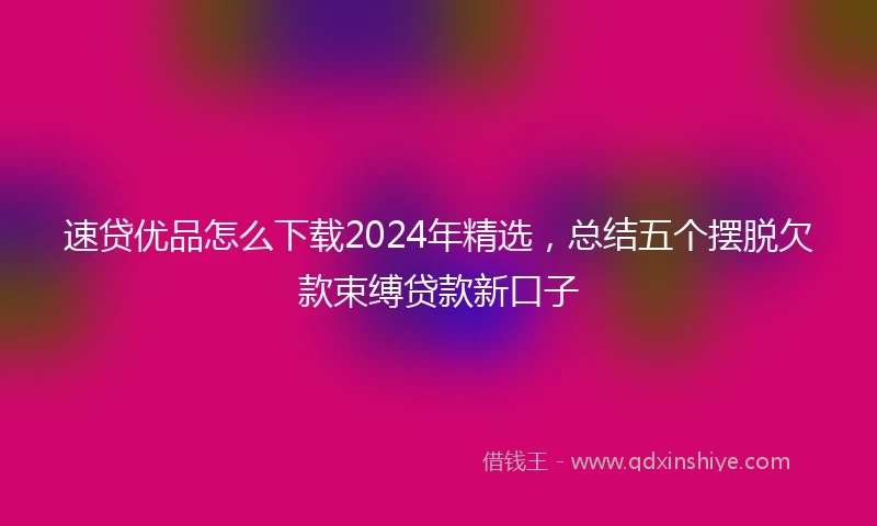 速贷优品怎么下载2024年精选，总结五个摆脱欠款束缚贷款新口子