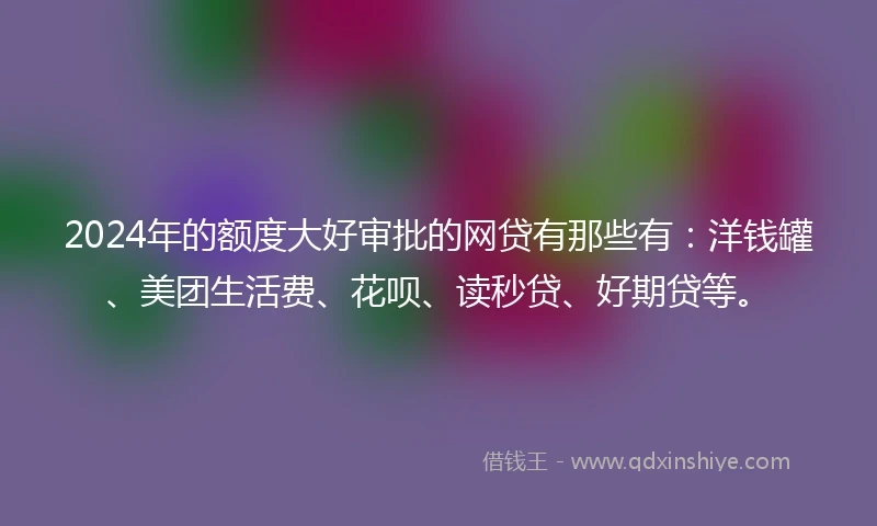 2024年的额度大好审批的网贷有那些有：洋钱罐、美团生活费、花呗、读秒贷、好期贷等。