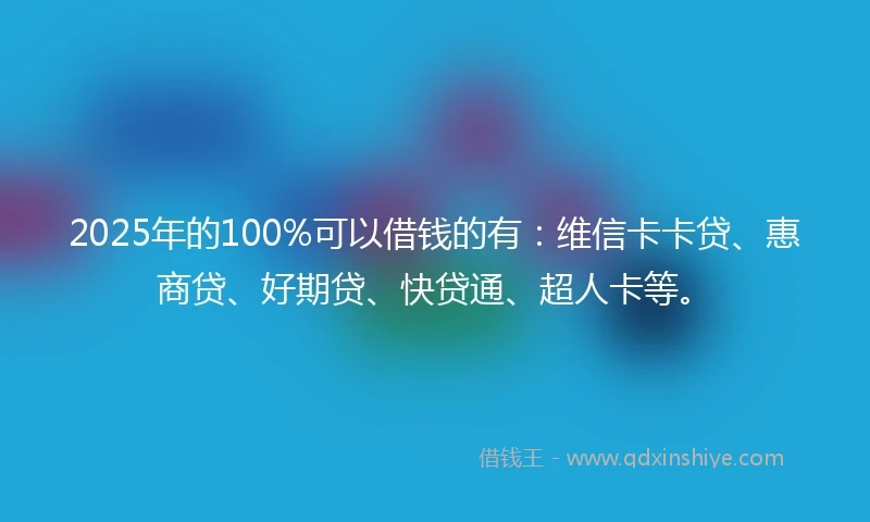 2025年的100%可以借钱的有：维信卡卡贷、惠商贷、好期贷、快贷通、超人卡等。
