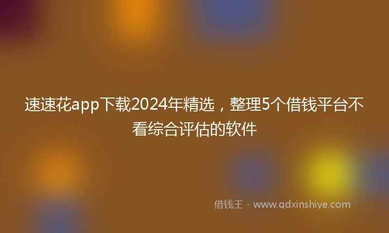 速速花app下载2024年精选，整理5个借钱平台不看综合评估的软件