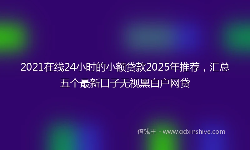 2021在线24小时的小额贷款2025年推荐，汇总五个最新口子无视黑白户网贷