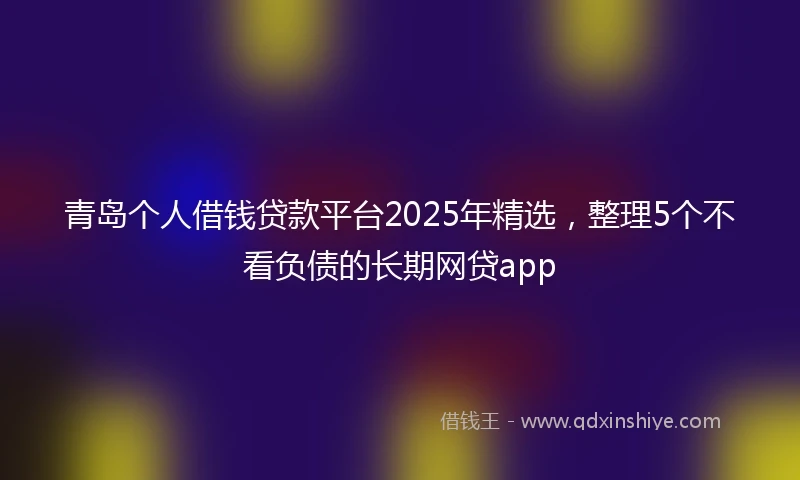 青岛个人借钱贷款平台2025年精选，整理5个不看负债的长期网贷app