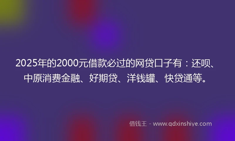 2025年的2000元借款必过的网贷口子有：还呗、中原消费金融、好期贷、洋钱罐、快贷通等。
