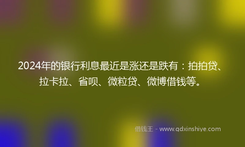 2024年的银行利息最近是涨还是跌有：拍拍贷、拉卡拉、省呗、微粒贷、微博借钱等。
