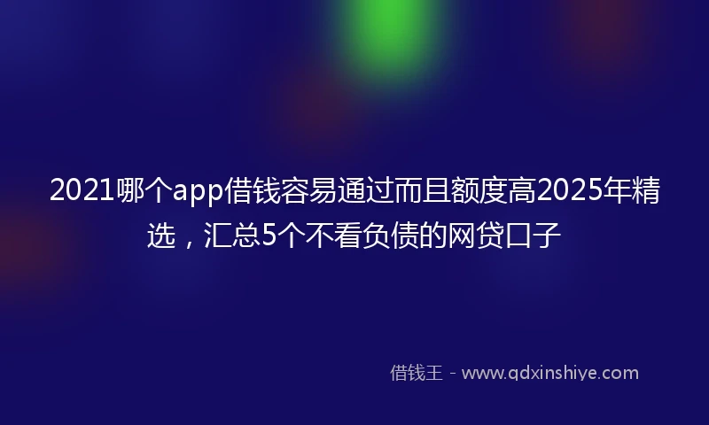 2021哪个app借钱容易通过而且额度高2025年精选，汇总5个不看负债的网贷口子