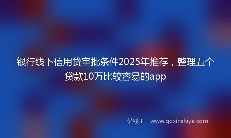 银行线下信用贷审批条件2025年推荐，整理五个贷款10万比较容易的app