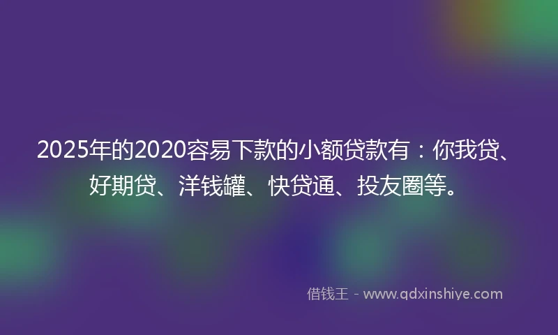2025年的2020容易下款的小额贷款有：你我贷、好期贷、洋钱罐、快贷通、投友圈等。