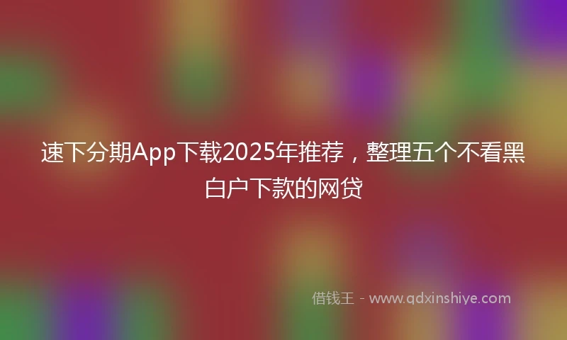 速下分期App下载2025年推荐，整理五个不看黑白户下款的网贷