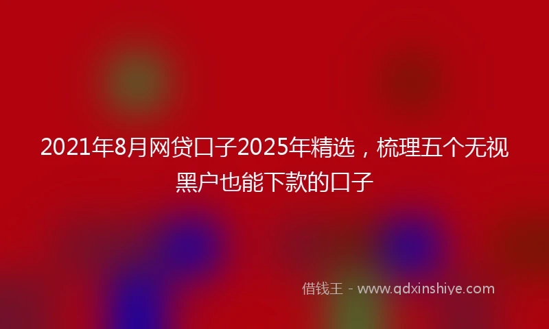 2021年8月网贷口子2025年精选，梳理五个无视黑户也能下款的口子