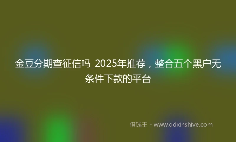 金豆分期查征信吗_2025年推荐，整合五个黑户无条件下款的平台