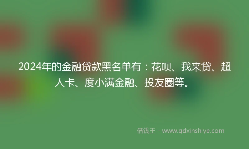 2024年的金融贷款黑名单有：花呗、我来贷、超人卡、度小满金融、投友圈等。