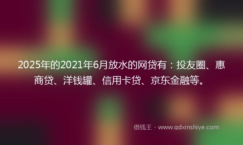 2025年的2021年6月放水的网贷有：投友圈、惠商贷、洋钱罐、信用卡贷、京东金融等。