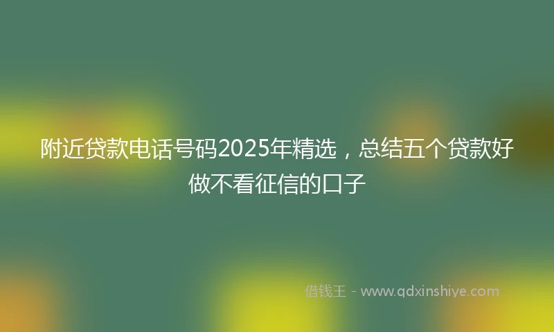 附近贷款电话号码2025年精选，总结五个贷款好做不看征信的口子