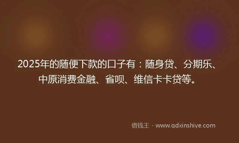 2025年的随便下款的口子有：随身贷、分期乐、中原消费金融、省呗、维信卡卡贷等。