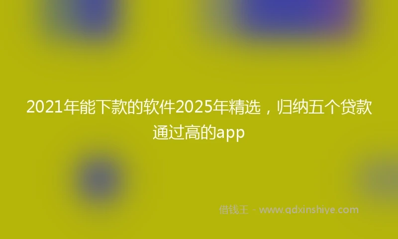 2021年能下款的软件2025年精选，归纳五个贷款通过高的app