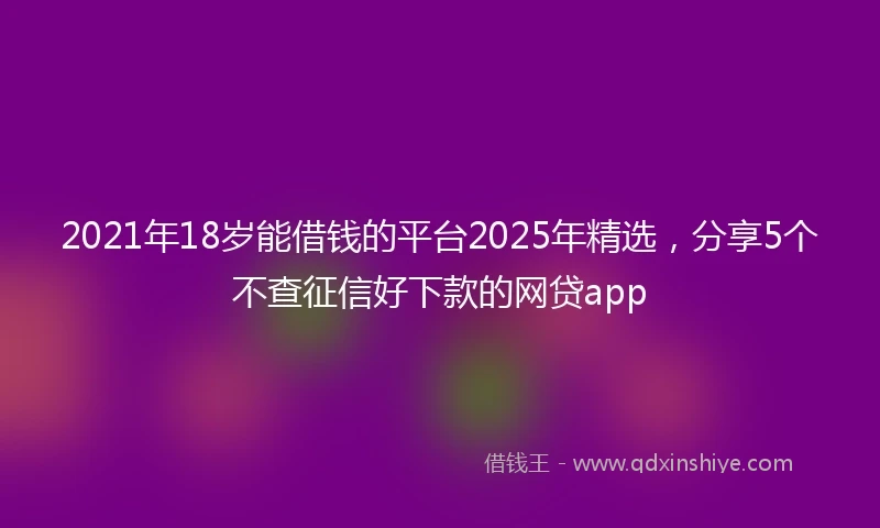 2021年18岁能借钱的平台2025年精选，分享5个不查征信好下款的网贷app