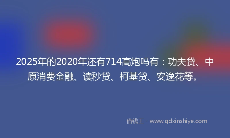 2025年的2020年还有714高炮吗有：功夫贷、中原消费金融、读秒贷、柯基贷、安逸花等。