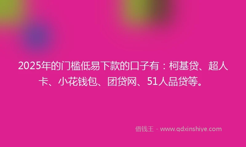 2025年的门槛低易下款的口子有：柯基贷、超人卡、小花钱包、团贷网、51人品贷等。