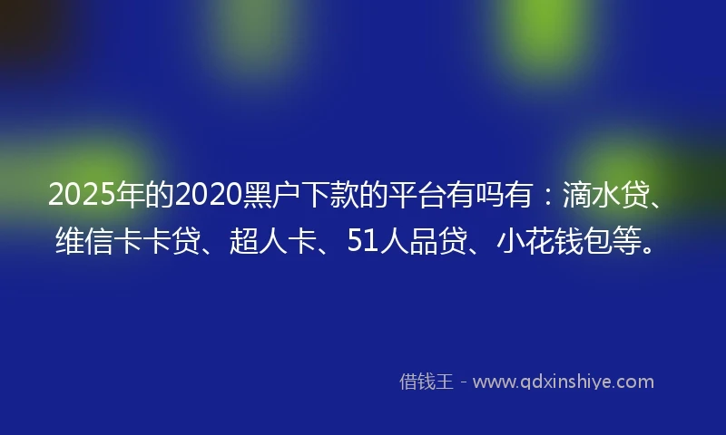 2025年的2020黑户下款的平台有吗有：滴水贷、维信卡卡贷、超人卡、51人品贷、小花钱包等。