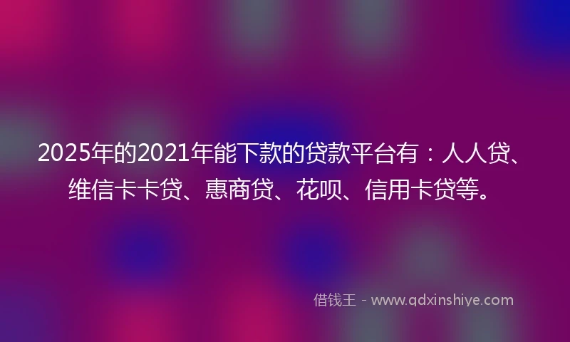 2025年的2021年能下款的贷款平台有：人人贷、维信卡卡贷、惠商贷、花呗、信用卡贷等。