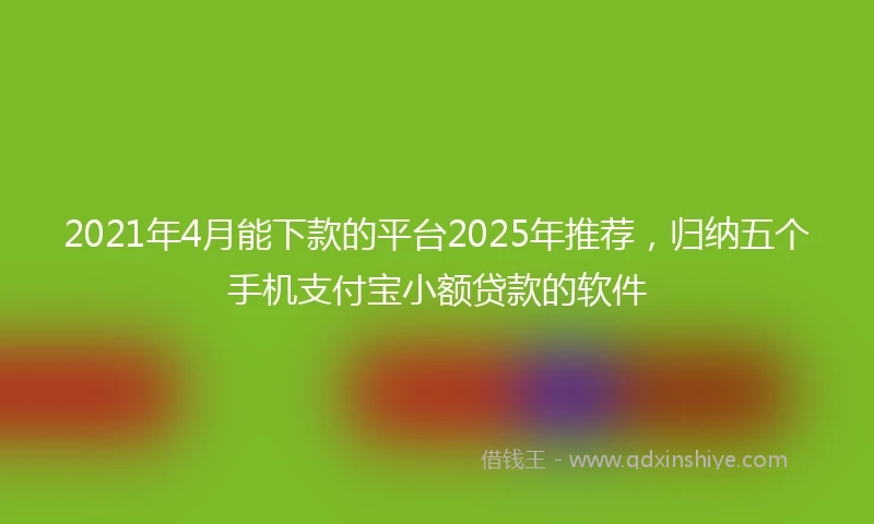 2021年4月能下款的平台2025年推荐，归纳五个手机支付宝小额贷款的软件