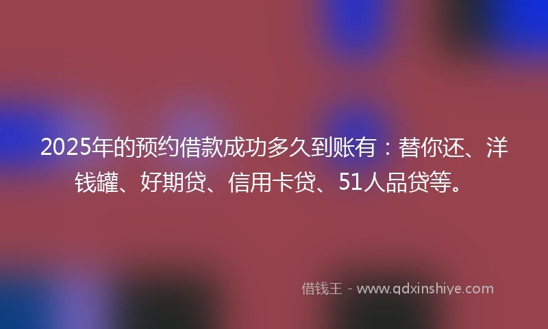 2025年的预约借款成功多久到账有：替你还、洋钱罐、好期贷、信用卡贷、51人品贷等。