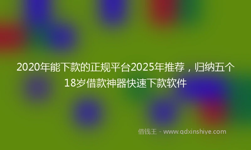 2020年能下款的正规平台2025年推荐，归纳五个18岁借款神器快速下款软件