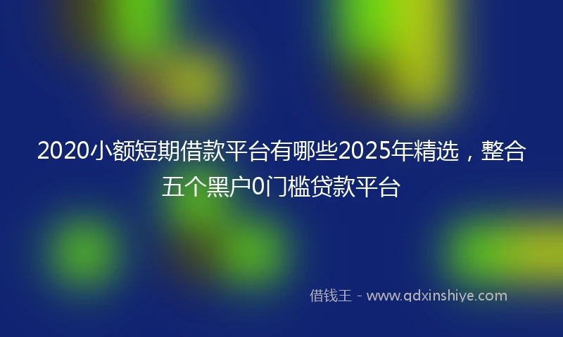 2020小额短期借款平台有哪些2025年精选，整合五个黑户0门槛贷款平台