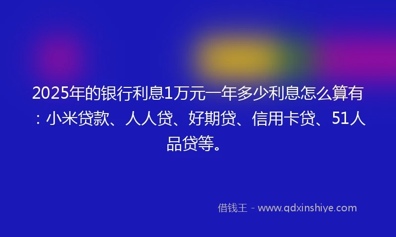 2025年的银行利息1万元一年多少利息怎么算有：小米贷款、人人贷、好期贷、信用卡贷、51人品贷等。
