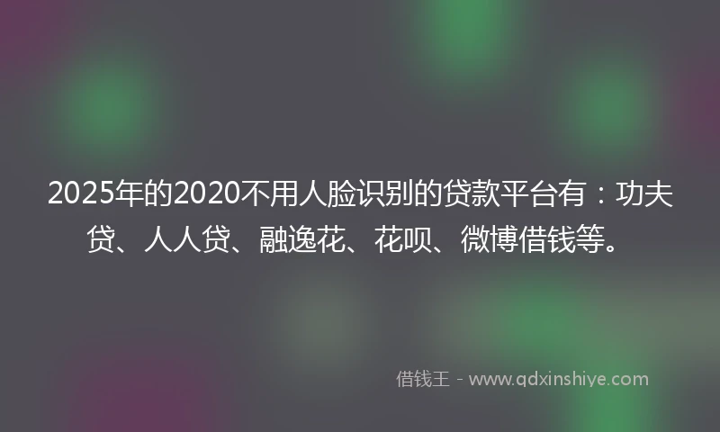 2025年的2020不用人脸识别的贷款平台有：功夫贷、人人贷、融逸花、花呗、微博借钱等。