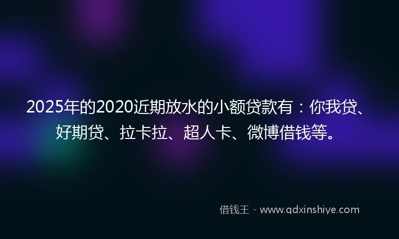 2025年的2020近期放水的小额贷款有：你我贷、好期贷、拉卡拉、超人卡、微博借钱等。