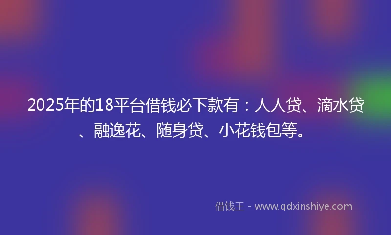 2025年的18平台借钱必下款有：人人贷、滴水贷、融逸花、随身贷、小花钱包等。