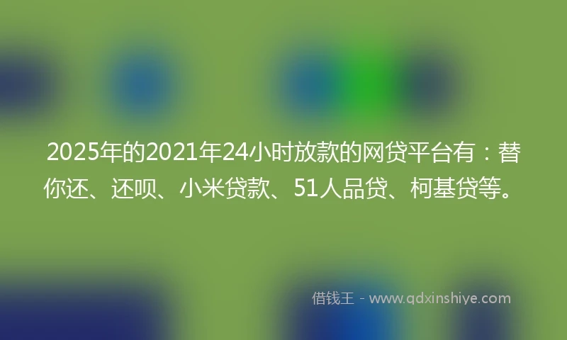 2025年的2021年24小时放款的网贷平台有：替你还、还呗、小米贷款、51人品贷、柯基贷等。