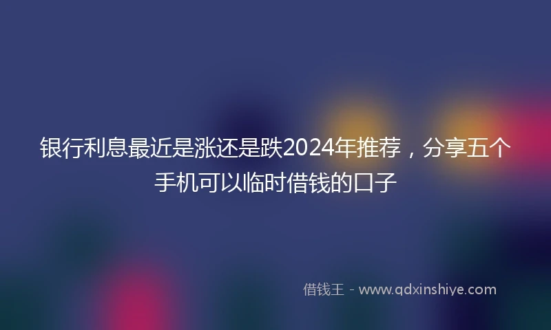 银行利息最近是涨还是跌2024年推荐，分享五个手机可以临时借钱的口子