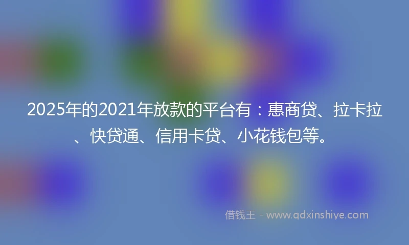 2025年的2021年放款的平台有：惠商贷、拉卡拉、快贷通、信用卡贷、小花钱包等。
