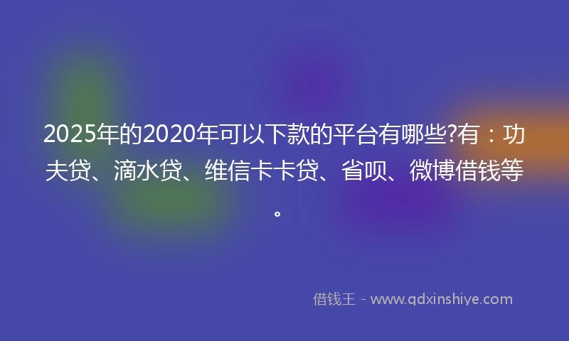 2025年的2020年可以下款的平台有哪些?有：功夫贷、滴水贷、维信卡卡贷、省呗、微博借钱等。